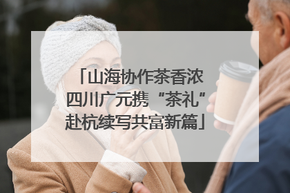 山海协作茶香浓 四川广元携“茶礼”赴杭续写共富新篇